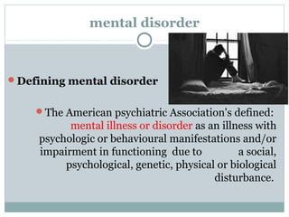 mental disorder 
Defining mental disorder 
The American psychiatric Association's defined: 
mental illness or disorder as an illness with 
psychologic or behavioural manifestations and/or 
impairment in functioning due to a social, 
psychological, genetic, physical or biological 
disturbance. 
 