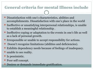 General criteria for mental Illness include 
Dissatisfaction with one’s characteristics, abilities and 
accomplishments. Dissatisfaction with one’s place in the world 
Ineffective or unsatisfying interpersonal relationships, is unable 
to establish a meaningful relationship . 
Ineffective coping or adaptation to the events in one’s life as well 
as a lack of personal growth. 
Irresponsible or unable to accept responsibility for actions. 
 Doesn't recognize limitations (abilities and deficiencies). 
Exhibits dependency needs because of feelings of inadequacy. 
unable to see reality. 
Is pessimistic. 
Poor self concept. 
Desires or demands immediate gratification. 
 
