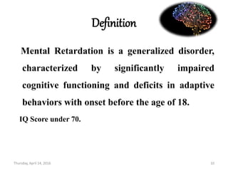 Definition
Mental Retardation is a generalized disorder,
characterized by significantly impaired
cognitive functioning and deficits in adaptive
behaviors with onset before the age of 18.
IQ Score under 70.
Thursday, April 14, 2016 10
 