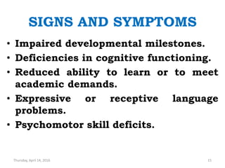 SIGNS AND SYMPTOMS
• Impaired developmental milestones.
• Deficiencies in cognitive functioning.
• Reduced ability to learn or to meet
academic demands.
• Expressive or receptive language
problems.
• Psychomotor skill deficits.
Thursday, April 14, 2016 15
 