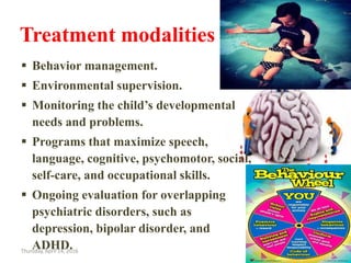 Treatment modalities for MR……
 Behavior management.
 Environmental supervision.
 Monitoring the child’s developmental
needs and problems.
 Programs that maximize speech,
language, cognitive, psychomotor, social,
self-care, and occupational skills.
 Ongoing evaluation for overlapping
psychiatric disorders, such as
depression, bipolar disorder, and
ADHD.Thursday, April 14, 2016 18
 