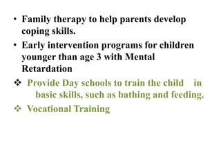 • Family therapy to help parents develop
coping skills.
• Early intervention programs for children
younger than age 3 with Mental
Retardation
 Provide Day schools to train the child in
basic skills, such as bathing and feeding.
 Vocational Training
 