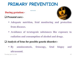 PRIMARY PREVENTION
……
During gestation:-
 Prenatal care:-
 Adequate nutrition, fetal monitoring and protection
from diseases.
 Avoidance of teratogenic substances like exposure to
radiation and consumption of alcohol and drugs.
 Analysis of fetus for possible genetic disorder:-
 By amniocentesis, fetoscopy, fetal biopsy and
ultrasound.
Thursday, April 14, 2016 22
 