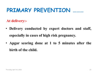 PRIMARY PREVENTION ………
At delivery:-
• Delivery conducted by expert doctors and staff,
especially in cases of high risk pregnancy.
• Apgar scoring done at 1 to 5 minutes after the
birth of the child.
Thursday, April 14, 2016 23
 