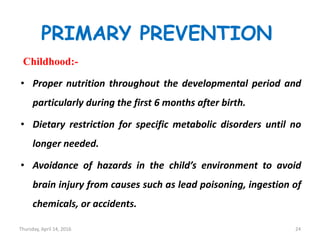 PRIMARY PREVENTION
Childhood:-
• Proper nutrition throughout the developmental period and
particularly during the first 6 months after birth.
• Dietary restriction for specific metabolic disorders until no
longer needed.
• Avoidance of hazards in the child’s environment to avoid
brain injury from causes such as lead poisoning, ingestion of
chemicals, or accidents.
Thursday, April 14, 2016 24
 