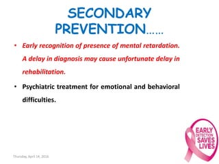 SECONDARY
PREVENTION……
• Early recognition of presence of mental retardation.
A delay in diagnosis may cause unfortunate delay in
rehabilitation.
• Psychiatric treatment for emotional and behavioral
difficulties.
Thursday, April 14, 2016 25
 