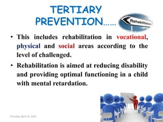 TERTIARY
PREVENTION……
• This includes rehabilitation in vocational,
physical and social areas according to the
level of challenged.
• Rehabilitation is aimed at reducing disability
and providing optimal functioning in a child
with mental retardation.
Thursday, April 14, 2016 26
 