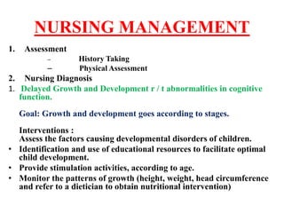 NURSING MANAGEMENT
1. Assessment
– History Taking
– Physical Assessment
2. Nursing Diagnosis
1. Delayed Growth and Development r / t abnormalities in cognitive
function.
Goal: Growth and development goes according to stages.
Interventions :
Assess the factors causing developmental disorders of children.
• Identification and use of educational resources to facilitate optimal
child development.
• Provide stimulation activities, according to age.
• Monitor the patterns of growth (height, weight, head circumference
and refer to a dietician to obtain nutritional intervention)
 