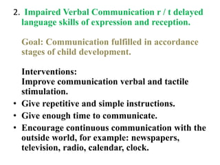 2. Impaired Verbal Communication r / t delayed
language skills of expression and reception.
Goal: Communication fulfilled in accordance
stages of child development.
Interventions:
Improve communication verbal and tactile
stimulation.
• Give repetitive and simple instructions.
• Give enough time to communicate.
• Encourage continuous communication with the
outside world, for example: newspapers,
television, radio, calendar, clock.
 