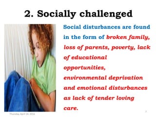 2. Socially challenged
Social disturbances are found
in the form of broken family,
loss of parents, poverty, lack
of educational
opportunities,
environmental deprivation
and emotional disturbances
as lack of tender loving
care.
Thursday, April 14, 2016
7
 