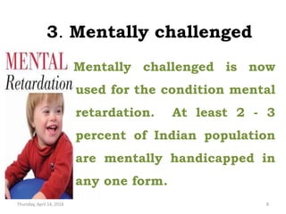 3. Mentally challenged
Mentally challenged is now
used for the condition mental
retardation. At least 2 - 3
percent of Indian population
are mentally handicapped in
any one form.
Thursday, April 14, 2016 8
 