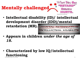 Mentally challenged
• Intellectual disability (ID)/ intellectual
development disorder (IDD)/mental
retardation (MR).
• Appears in children under the age of
18.
• Characterized by low IQ/intellectual
functioningThursday, April 14, 2016 9
 