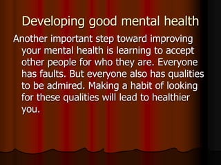 Developing good mental health
Another important step toward improving
your mental health is learning to accept
other people for who they are. Everyone
has faults. But everyone also has qualities
to be admired. Making a habit of looking
for these qualities will lead to healthier
you.
 