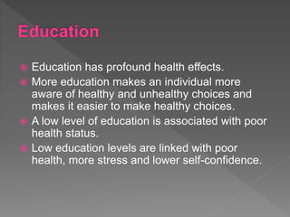  Education has profound health effects.
 More education makes an individual more
aware of healthy and unhealthy choices and
makes it easier to make healthy choices.
 A low level of education is associated with poor
health status.
 Low education levels are linked with poor
health, more stress and lower self-confidence.
 