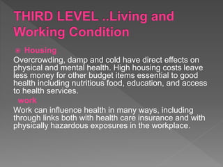 Housing
Overcrowding, damp and cold have direct effects on
physical and mental health. High housing costs leave
less money for other budget items essential to good
health including nutritious food, education, and access
to health services.
work
Work can influence health in many ways, including
through links both with health care insurance and with
physically hazardous exposures in the workplace.
 
