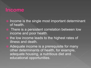 Income is the single most important determinant
of health.
 There is a persistent correlation between low
income and poor health.
 the low income leads to the highest rates of
illness and death.
 Adequate income is a prerequisite for many
other determinants of health, for example,
adequate housing, a nutritious diet and
educational opportunities.
 