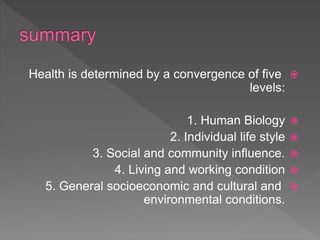 Health is determined by a convergence of five
levels:
1. Human Biology
2. Individual life style
3. Social and community influence.
4. Living and working condition
5. General socioeconomic and cultural and
environmental conditions.
 