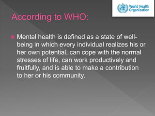  Mental health is defined as a state of well-
being in which every individual realizes his or
her own potential, can cope with the normal
stresses of life, can work productively and
fruitfully, and is able to make a contribution
to her or his community.
 