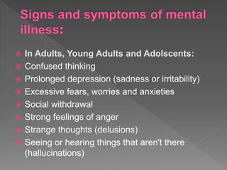  In Adults, Young Adults and Adolscents:
 Confused thinking
 Prolonged depression (sadness or irritability)
 Excessive fears, worries and anxieties
 Social withdrawal
 Strong feelings of anger
 Strange thoughts (delusions)
 Seeing or hearing things that aren't there
(hallucinations)
 