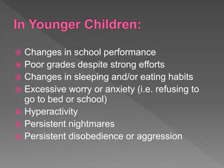  Changes in school performance
 Poor grades despite strong efforts
 Changes in sleeping and/or eating habits
 Excessive worry or anxiety (i.e. refusing to
go to bed or school)
 Hyperactivity
 Persistent nightmares
 Persistent disobedience or aggression
 