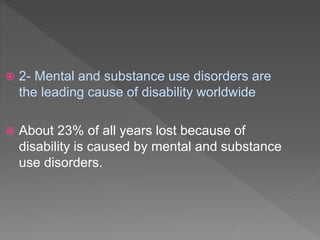  2- Mental and substance use disorders are
the leading cause of disability worldwide
 About 23% of all years lost because of
disability is caused by mental and substance
use disorders.
 