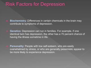  Biochemistry: Differences in certain chemicals in the brain may
contribute to symptoms of depression.
 Genetics: Depression can run in families. For example, if one
identical twin has depression, the other has a 70 percent chance of
having the illness sometime in life.
 Personality: People with low self-esteem, who are easily
overwhelmed by stress, or who are generally pessimistic appear to
be more likely to experience depression.
 