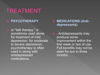  PSYCOTHERAPY
 or “talk therapy,” is
sometimes used alone
for treatment of mild
depression; for moderate
to severe depression,
psychotherapy is often
used in along with
antidepressant
medications.
 MEDICATIONS (Anti-
depressants)
 . Antidepressants may
produce some
improvement within the
first week or two of use.
Full benefits may not be
seen for two to three
months. .
 