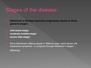  Alzheimer's disease typically progresses slowly in three
general stages:
 mild (early-stage)
 moderate (middle-stage)
 severe (late-stage)
 Since Alzheimer's affects people in different ways, each person will
experience symptoms - or progress through Alzheimer's stages -
differently.
 