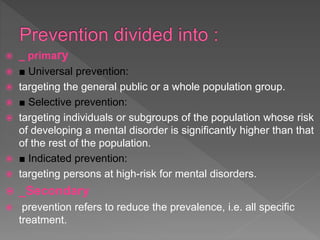  _ primary
 ■ Universal prevention:
 targeting the general public or a whole population group.
 ■ Selective prevention:
 targeting individuals or subgroups of the population whose risk
of developing a mental disorder is significantly higher than that
of the rest of the population.
 ■ Indicated prevention:
 targeting persons at high-risk for mental disorders.
 _Secondary
 prevention refers to reduce the prevalence, i.e. all specific
treatment.
 