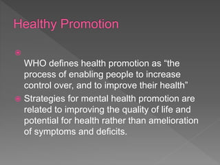 
WHO defines health promotion as “the
process of enabling people to increase
control over, and to improve their health”
 Strategies for mental health promotion are
related to improving the quality of life and
potential for health rather than amelioration
of symptoms and deficits.
 