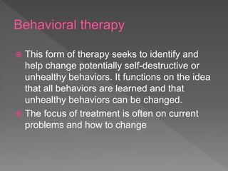  This form of therapy seeks to identify and
help change potentially self-destructive or
unhealthy behaviors. It functions on the idea
that all behaviors are learned and that
unhealthy behaviors can be changed.
 The focus of treatment is often on current
problems and how to change
 