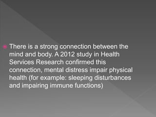  There is a strong connection between the
mind and body. A 2012 study in Health
Services Research confirmed this
connection, mental distress impair physical
health (for example: sleeping disturbances
and impairing immune functions)
 