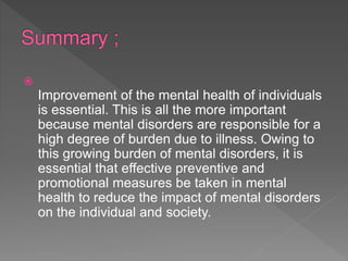 
Improvement of the mental health of individuals
is essential. This is all the more important
because mental disorders are responsible for a
high degree of burden due to illness. Owing to
this growing burden of mental disorders, it is
essential that effective preventive and
promotional measures be taken in mental
health to reduce the impact of mental disorders
on the individual and society.
 