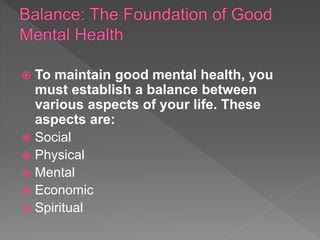  To maintain good mental health, you
must establish a balance between
various aspects of your life. These
aspects are:
 Social
 Physical
 Mental
 Economic
 Spiritual
 