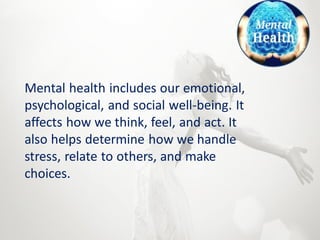 Mental health includes our emotional,
psychological, and social well-being. It
affects how we think, feel, and act. It
also helps determine how we handle
stress, relate to others, and make
choices.
 