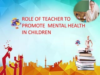 ROLE OF TEACHER TO
PROMOTE MENTAL HEALTH
IN CHILDREN
 
