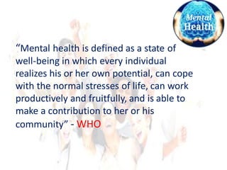 “Mental health is defined as a state of
well-being in which every individual
realizes his or her own potential, can cope
with the normal stresses of life, can work
productively and fruitfully, and is able to
make a contribution to her or his
community” - WHO
 