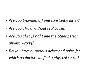• Are you browned off and constantly bitter?
• Are you afraid without real cause?
• Are you always right and the other person
always wrong?
• Do you have numerous aches and pains for
which no doctor can find a physical cause?
 
