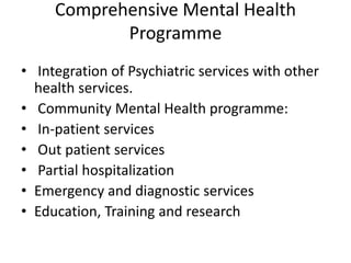Comprehensive Mental Health
Programme
• Integration of Psychiatric services with other
health services.
• Community Mental Health programme:
• In-patient services
• Out patient services
• Partial hospitalization
• Emergency and diagnostic services
• Education, Training and research
 