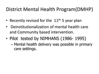District Mental Health Program(DMHP)
• Recently revised for the 11th 5 year plan
• Deinstitutionalization of mental health care
and Community based intervention.
• Pilot tested by NIMHANS (1986- 1995)
– Mental health delivery was possible in primary
care settings.
 