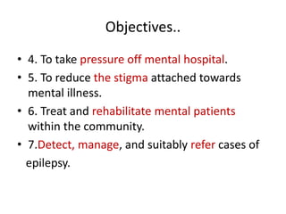 Objectives..
• 4. To take pressure off mental hospital.
• 5. To reduce the stigma attached towards
mental illness.
• 6. Treat and rehabilitate mental patients
within the community.
• 7.Detect, manage, and suitably refer cases of
epilepsy.
 