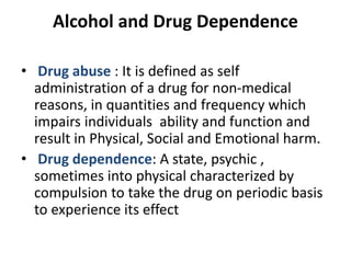 Alcohol and Drug Dependence
• Drug abuse : It is defined as self
administration of a drug for non-medical
reasons, in quantities and frequency which
impairs individuals ability and function and
result in Physical, Social and Emotional harm.
• Drug dependence: A state, psychic ,
sometimes into physical characterized by
compulsion to take the drug on periodic basis
to experience its effect
 