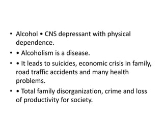 • Alcohol • CNS depressant with physical
dependence.
• • Alcoholism is a disease.
• • It leads to suicides, economic crisis in family,
road traffic accidents and many health
problems.
• • Total family disorganization, crime and loss
of productivity for society.
 
