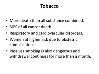 Tobacco
• More death than all substance combined.
• 30% of all cancer death.
• Respiratory and cardiovascular disorders.
• Women at higher risk due to obstetric
complications.
• Passives smoking is also dangerous and
withdrawal continues for more than a month.
 