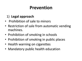 Prevention
1) Legal approach
• Prohibition of sale to minors
• Restriction of sale from automatic vending
machines.
• Prohibition of smoking in schools
• Prohibition of smoking in public places
• Health warning on cigarettes
• Mandatory public health education
 