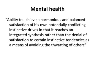 Mental health
“Ability to achieve a harmonious and balanced
satisfaction of his own potentially conflicting
instinctive drives in that it reaches an
integrated synthesis rather than the denial of
satisfaction to certain instinctive tendencies as
a means of avoiding the thwarting of others”
 