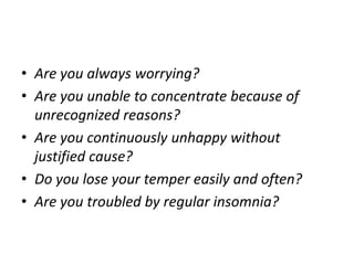 • Are you always worrying?
• Are you unable to concentrate because of
unrecognized reasons?
• Are you continuously unhappy without
justified cause?
• Do you lose your temper easily and often?
• Are you troubled by regular insomnia?
 