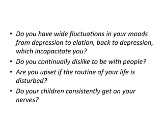 • Do you have wide fluctuations in your moods
from depression to elation, back to depression,
which incapacitate you?
• Do you continually dislike to be with people?
• Are you upset if the routine of your life is
disturbed?
• Do your children consistently get on your
nerves?
 