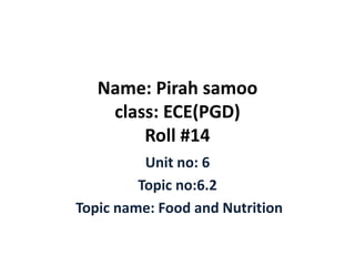 Name: Pirah samoo
class: ECE(PGD)
Roll #14
Unit no: 6
Topic no:6.2
Topic name: Food and Nutrition
 