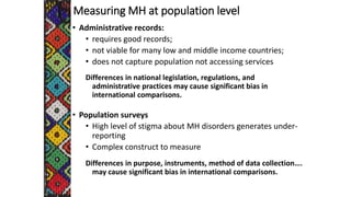 Measuring MH at population level
• Administrative records:
• requires good records;
• not viable for many low and middle income countries;
• does not capture population not accessing services
Differences in national legislation, regulations, and
administrative practices may cause significant bias in
international comparisons.
• Population surveys
• High level of stigma about MH disorders generates under-
reporting
• Complex construct to measure
Differences in purpose, instruments, method of data collection….
may cause significant bias in international comparisons.
 